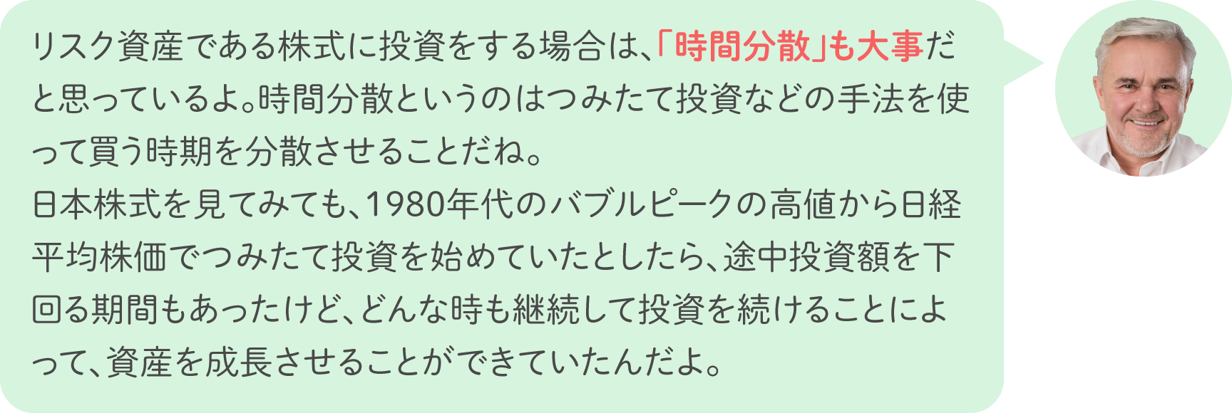 リスク資産である株式に投資をする場合は、「時間分散」も大事だと思っているよ。時間分散というのはつみたて投資などの手法を使って買う時期を分散させることだね。日本株式を見てみても、1980年代のバブルピークの高値から日経平均株価でつみたて投資を始めていたとしたら、途中投資額を下回る期間もあったけど、どんな時も継続して投資を続けることによって、資産を成長させることができていたんだよ。