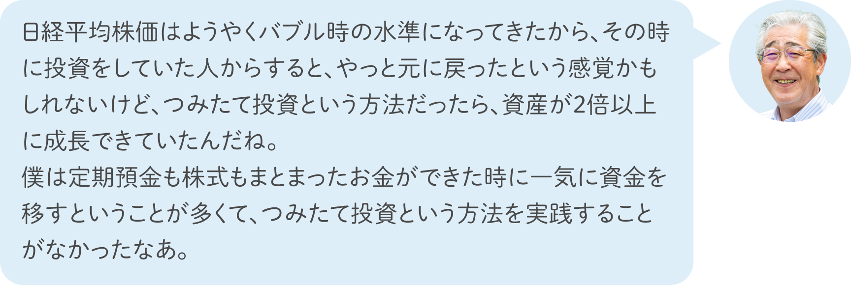 日経平均株価はようやくバブル時の水準になってきたから、その時に投資をしていた人からすると、やっと元に戻ったという感覚かもしれないけど、つみたて投資という方法だったら、資産が2倍以上に成長できていたんだね。僕は定期預金も株式もまとまったお金ができた時に一気に資金を移すということが多くて、つみたて投資という方法を実践することがなかったなあ。