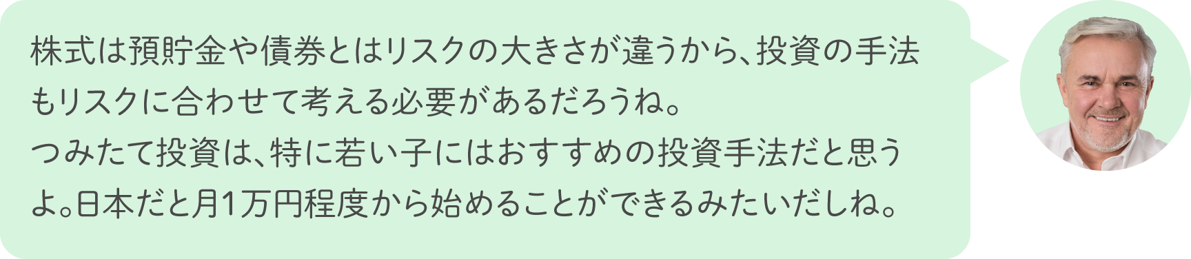 株式は預貯金や債券とはリスクの大きさが違うから、投資の手法もリスクに合わせて考える必要があるだろうね。つみたて投資は、特に若い子にはおすすめの投資手法だと思うよ。日本だと月1万円程度から始めることができるみたいだしね。