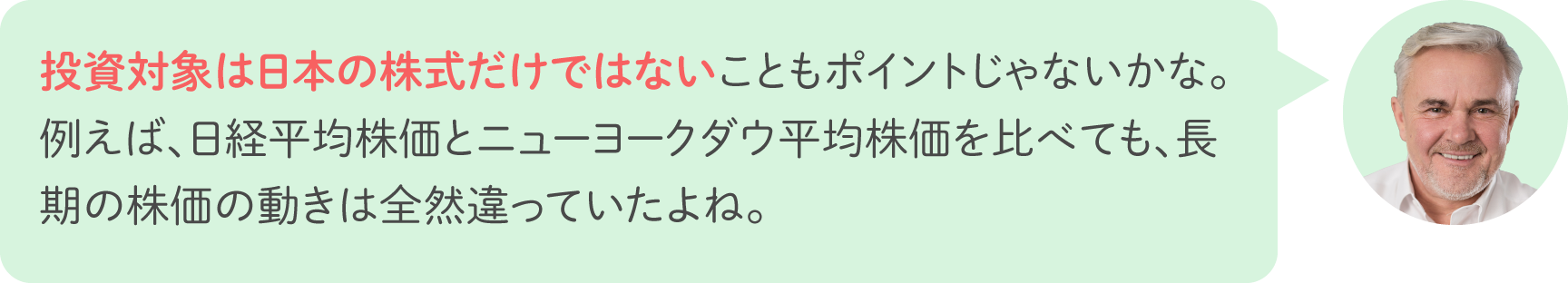投資対象は日本の株式だけではないこともポイントじゃないかな。例えば、日経平均株価とニューヨークダウ平均株価を比べても、長期の株価の動きは全然違っていたよね。