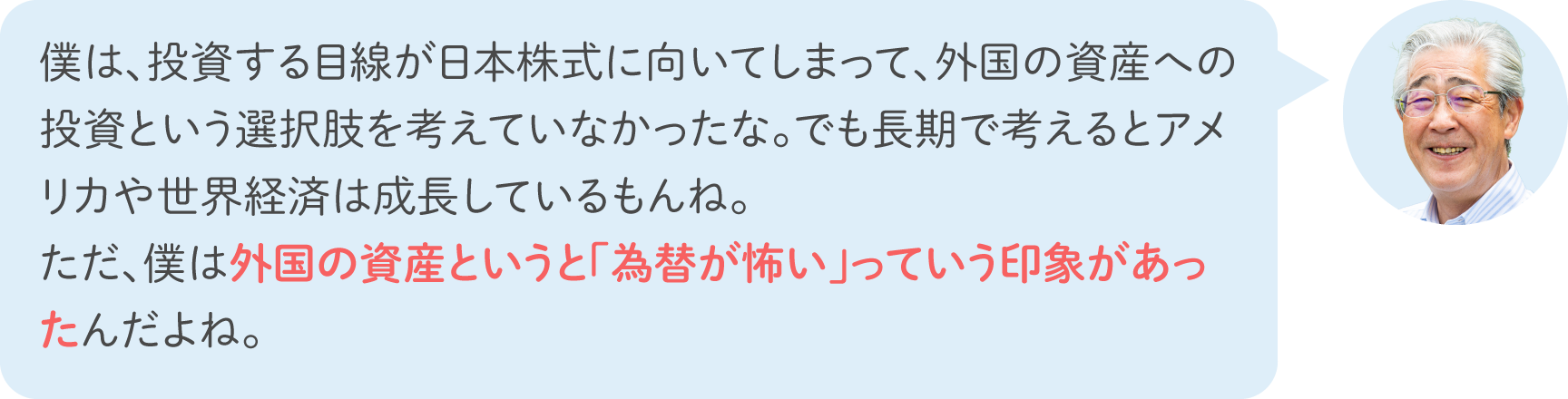 僕は、投資する目線が日本株式に向いてしまって、外国の資産への投資という選択肢を考えていなかったな。でも長期で考えるとアメリカや世界経済は成長しているもんね。ただ、僕は外国の資産というと「為替が怖い」っていう印象があったんだよね。