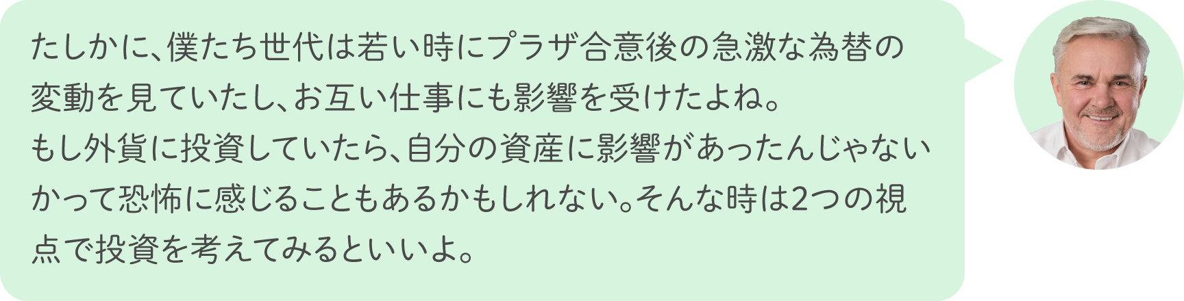 たしかに、僕たち世代は若い時にプラザ合意後の急激な為替の変動を見ていたし、お互い仕事にも影響を受けたよね。もし外貨に投資していたら、自分の資産に影響があったんじゃないかって恐怖に感じることもあるかもしれない。そんな時は2つの視点で投資を考えてみるといいよ。