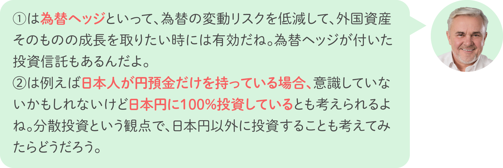 ①は為替ヘッジといって、為替の変動リスクを低減して、外国資産そのものの成長を取りたい時には有効だね。為替ヘッジが付いた投資信託もあるんだよ。②は例えば日本人が円預金だけを持っている場合、意識していないかもしれないけど日本円に100％投資しているとも考えられるよね。分散投資という観点で、日本円以外に投資することも考えてみたらどうだろう。