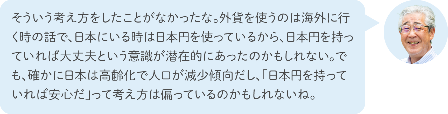 そういう考え方をしたことがなかったな。外貨を使うのは海外に行く時の話で、日本にいる時は日本円を使っているから、日本円を持っていれば大丈夫という意識が潜在的にあったのかもしれない。でも、確かに日本は高齢化で人口が減少傾向だし、「日本円を持っていれば安心だ」って考え方は偏っているのかもしれないね。