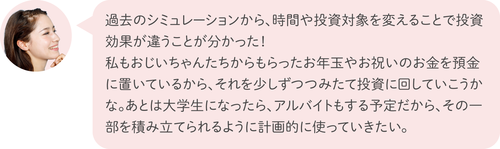 過去のシミュレーションから、時間や投資対象を変えることで投資効果が違うことが分かった！私もおじいちゃんたちからもらったお年玉やお祝いのお金を預金に置いているから、それを少しずつつみたて投資に回していこうかな。あとは大学生になったら、アルバイトもする予定だから、その一部を積み立てられるように計画的に使っていきたい。