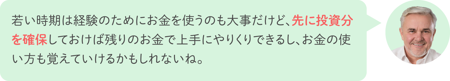 若い時期は経験のためにお金を使うのも大事だけど、先に投資分を確保しておけば残りのお金で上手にやりくりできるし、お金の使い方も覚えていけるかもしれないね。