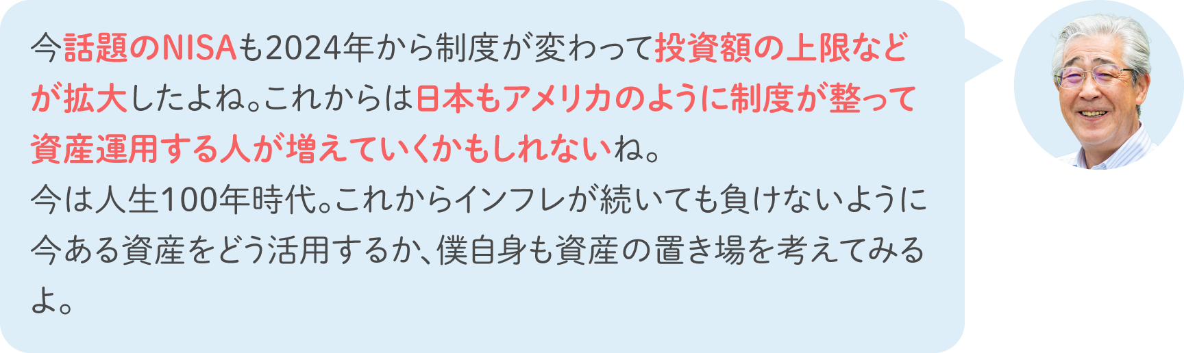 今話題のNISAも2024年から制度が変わって投資額の上限などが拡大したよね。これからは日本もアメリカのように制度が整って資産運用する人が増えていくかもしれないね。今は人生100年時代。これからインフレが続いても負けないように今ある資産をどう活用するか、僕自身も資産の置き場を考えてみるよ。