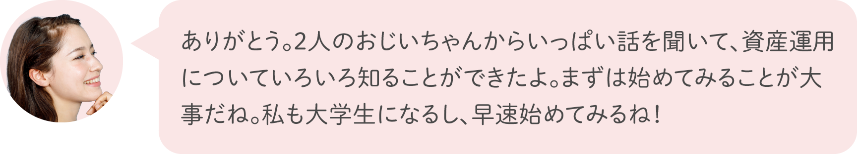 ありがとう。2人のおじいちゃんからいっぱい話を聞いて、資産運用についていろいろ知ることができたよ。まずは始めてみることが大事だね。私も大学生になるし、早速始めてみるね！