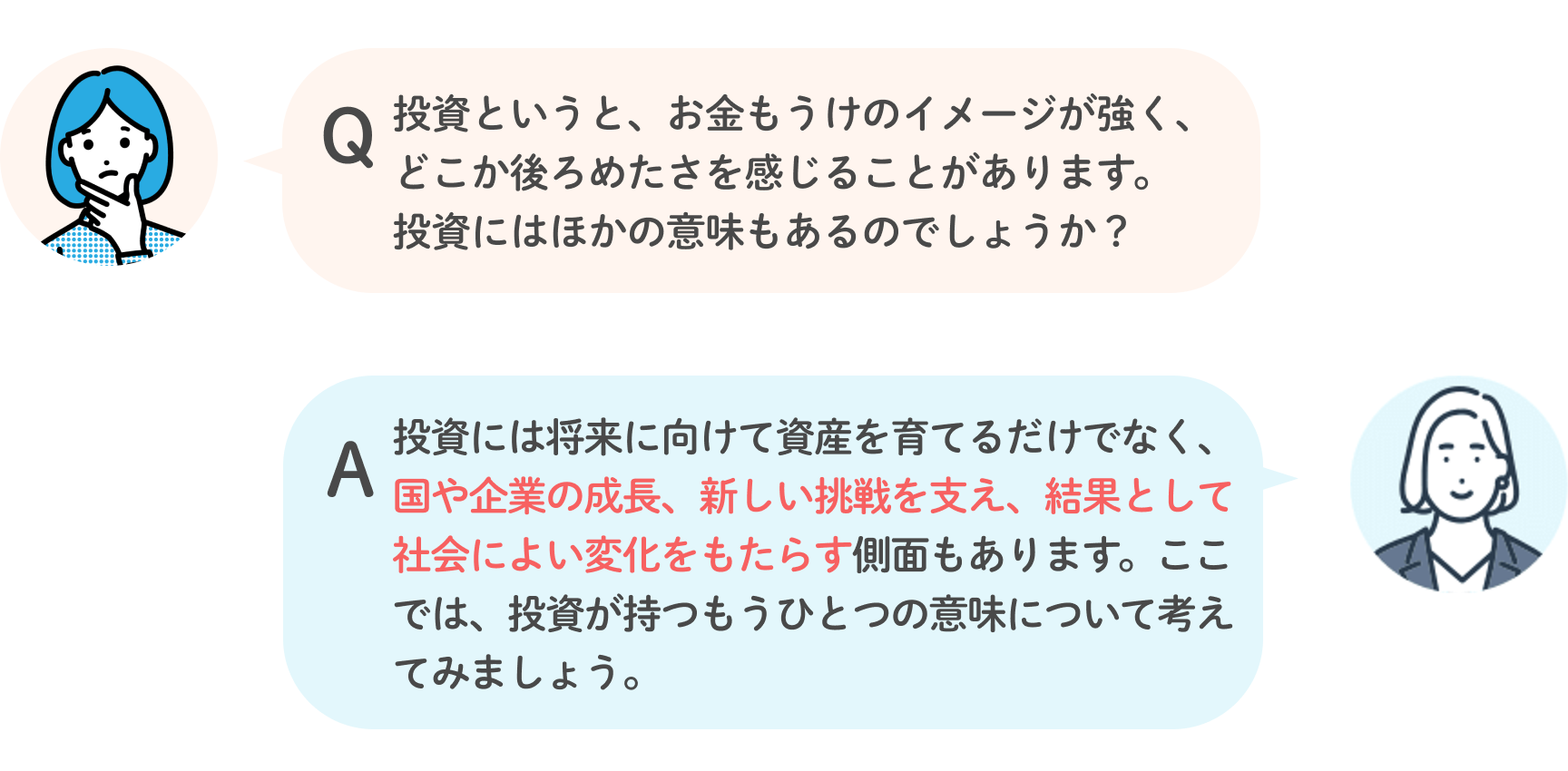 Q 投資というと、お金もうけのイメージが強く、どこか後ろめたさを感じることがあります。投資にはほかの意味もあるのでしょうか？ A 投資には将来に向けて資産を育てるだけでなく、国や企業の成長、新しい挑戦を支え、結果として社会によい変化をもたらす側面もあります。ここでは、投資が持つもうひとつの意味について考えてみましょう。
