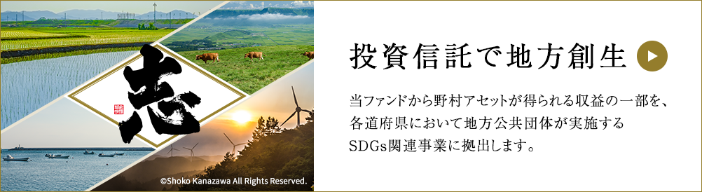 志 投資信託で地方創生 当ファンドから野村アセットが得られる収益の一部を、各道府県において地方公共団体が実施するSDGs関連事業に拠出します。