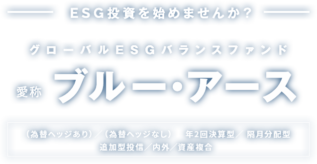 ESG投資を始めませんか？ グローバルESGバランスファンド 愛称 ブルー・アース （為替ヘッジあり）／（為替ヘッジなし） 年2回決算型／ 隔月分配型 追加型投信／内外／資産複合