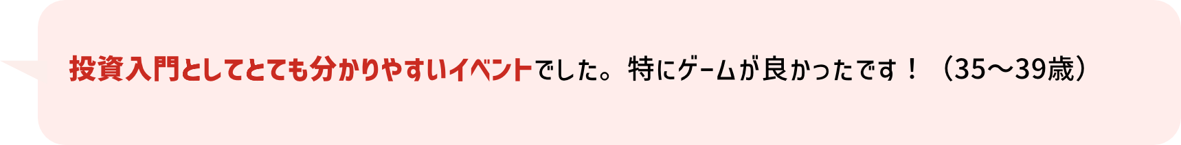 投資入門としてとても分かりやすいイベントでした。特にゲームが良かったです！（35～39歳）