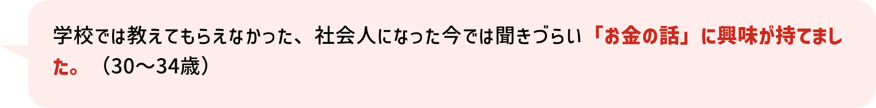 学校では教えてもらえなかった、社会人になった今では聞きづらい「お金の話」に興味が持てました。（30～34歳）