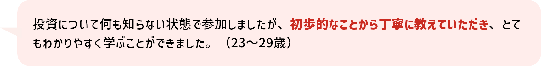 投資について何も知らない状態で参加しましたが、初歩的なことから丁寧に教えていただき、とてもわかりやすく学ぶことができました。（23～29歳）