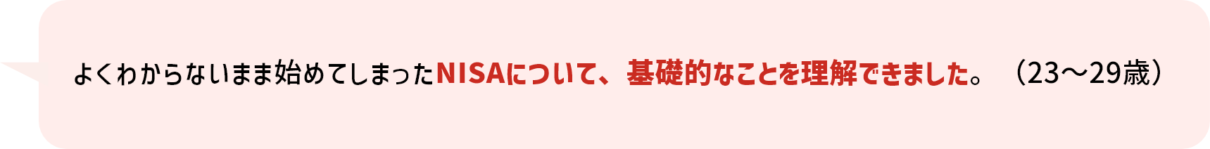 よくわからないまま始めてしまったNISAについて、基礎的なことを理解できました。(23~29歳)