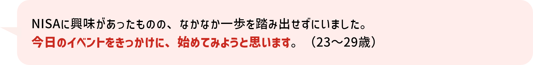 NISAに興味があったものの、なかなか一歩を踏み出せずにいました。今日のイベントをきっかけに、始めてみようと思います。（23～29歳）