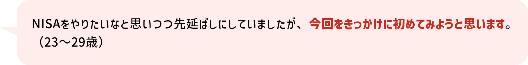 NISAをやりたいなと思いつつ先延ばしにしていましたが、今回をきっかけに初めてみようと思います。（23～29歳）