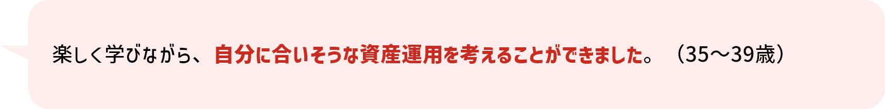 楽しく学びながら、自分に合いそうな資産運用を考えることができました。（35～39歳）