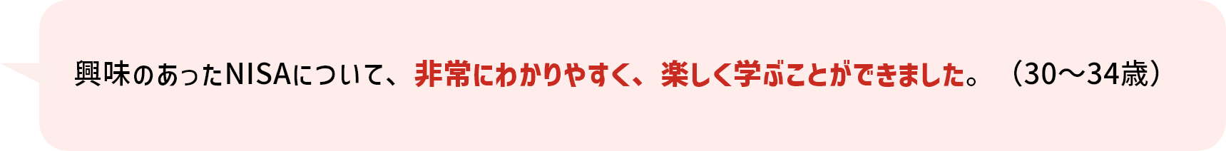 興味のあったNISAについて、非常にわかりやすく、楽しく学ぶことができました。（30～34歳）