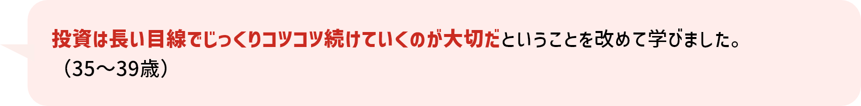 投資は長い目線でじっくりコツコツ続けていくのが大切だということを改めて学びました。（35～39歳）
