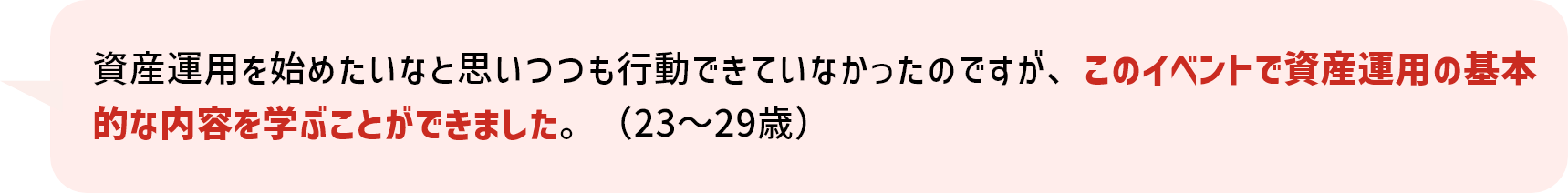 資産運用を始めたいなと思いつつも行動できていなかったのですが、このイベントで資産運用の基本的な内容を学ぶことができました。（23～29歳）