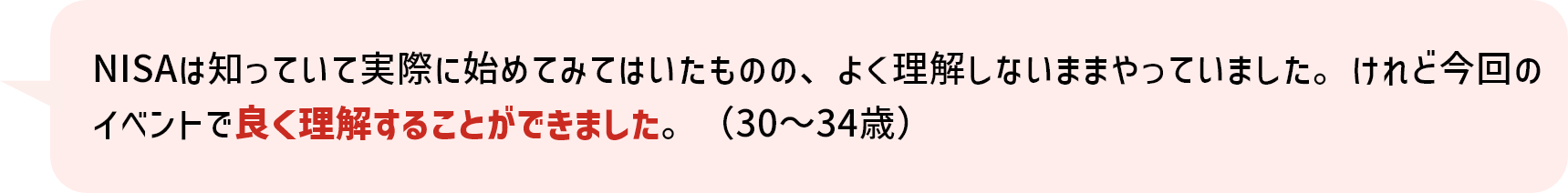 NISAは知っていて実際に始めてみてはいたものの、よく理解しないままやっていました。けれど今回のイベントで良く理解することができました。（30～34歳）