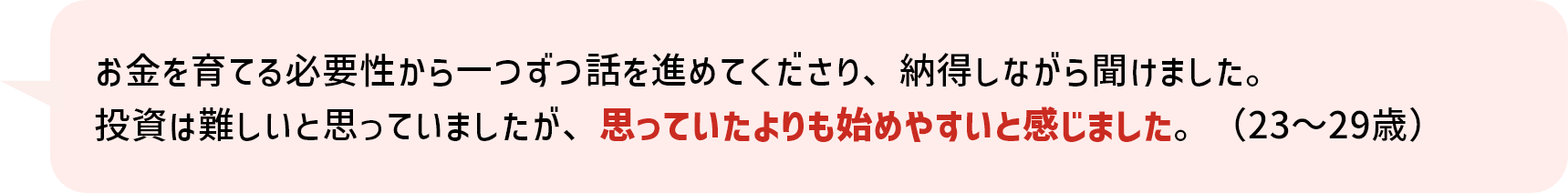お金を育てる必要性から一つずつ話を進めてくださり、納得しながら聞けました。投資は難しいと思っていましたが、思っていたよりも始めやすいと感じました。（23～29歳）