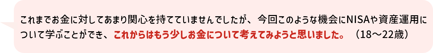 これまでお金に対してあまり関心を持てていませんでしたが、今回このような機会にNISAや資産運用について学ぶことができ、これからはもう少しお金について考えてみようと思いました。（18～22歳）