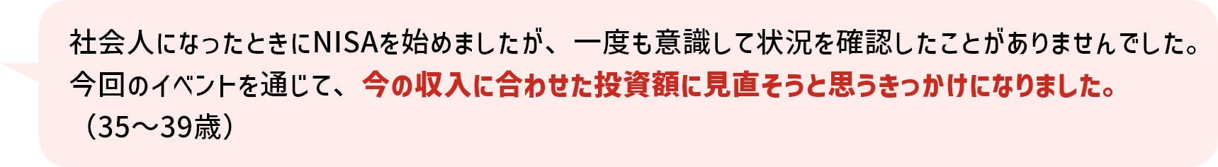 社会人になったときにNISAを始めましたが、一度も意識して状況を確認したことがありませんでした。今回のイベントを通じて、今の収入に合わせた投資額に見直そうと思うきっかけになりました。（35～39歳）