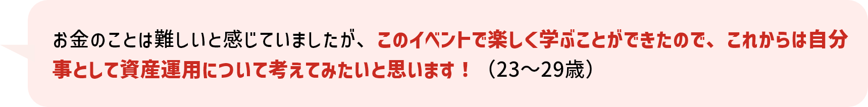 お金のことは難しいと感じていましたが、このイベントで楽しく学ぶことができたので、これからは自分事として資産運用について考えてみたいと思います！(23～29歳)