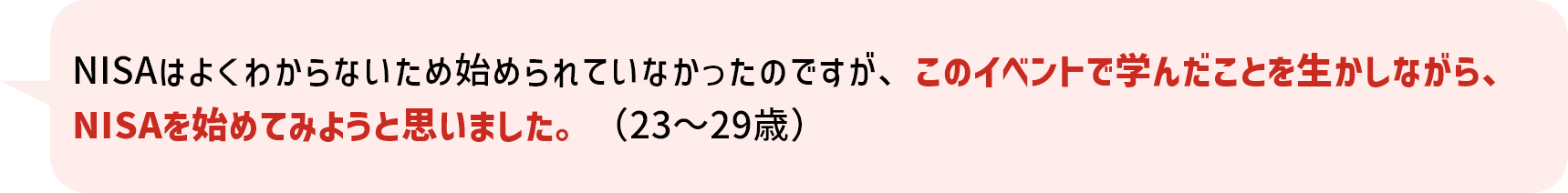 NISAはよくわからないため始められていなかったのですが、このイベントで学んだことを生かしながら、NISAを始めてみようと思いました。(23～29歳)