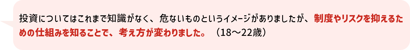 投資についてはこれまで知識がなく、危ないものというイメージがありましたが、制度やリスクを抑えるための仕組みを知ることで、考え方が変わりました。（18～22歳）