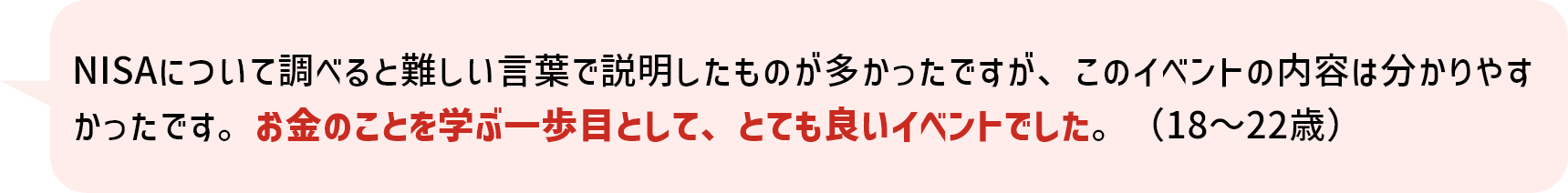 NISAについて調べると難しい言葉で説明したものが多かったですが、このイベントの内容は分かりやすかったです。お金のことを学ぶ一歩目として、とても良いイベントでした。（18～22歳）