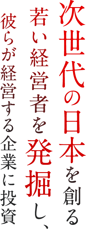 次世代の日本を創る若い経営者を発掘し、彼らが経営する企業に投資