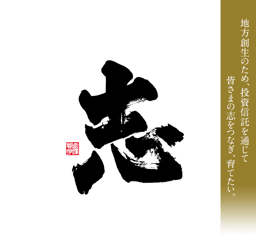 志 地方創生のため、投資信託を通じて、皆さまの志をつなぎ、育てたい。