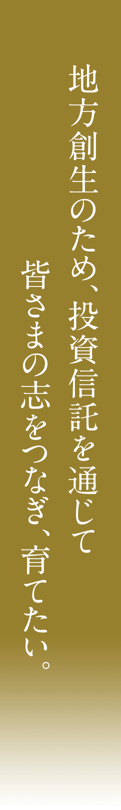 地方創生のため、投資信託を通じて皆さまの志をつなぎ、育てたい。
