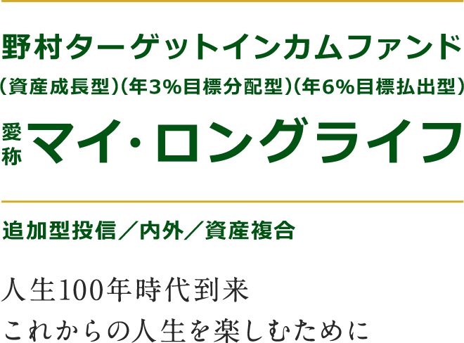 野村ターゲットインカムファンド(資産成長型)(年3％目標分配型)(年6％目標払出型) 愛称：マイ・ロングライフ　追加型投資／内外／資産複合　人生100年時代到来これからの人生を楽しむために