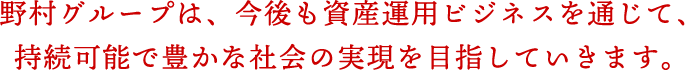 野村グループは、今後も資産運用ビジネスを通じて、持続可能で豊かな社会の実現を目指していきます。