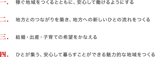 1 稼ぐ地域をつくるとともに、安心して働けるようにする 2 地方とのつながりを築き、地方への新しいひとの流れをつくる 3 結婚・出産・子育ての希望をかなえる 4 ひとが集う、安心して暮らすことができる魅力的な地域をつくる